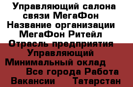 Управляющий салона связи МегаФон › Название организации ­ МегаФон Ритейл › Отрасль предприятия ­ Управляющий › Минимальный оклад ­ 25 000 - Все города Работа » Вакансии   . Татарстан респ.